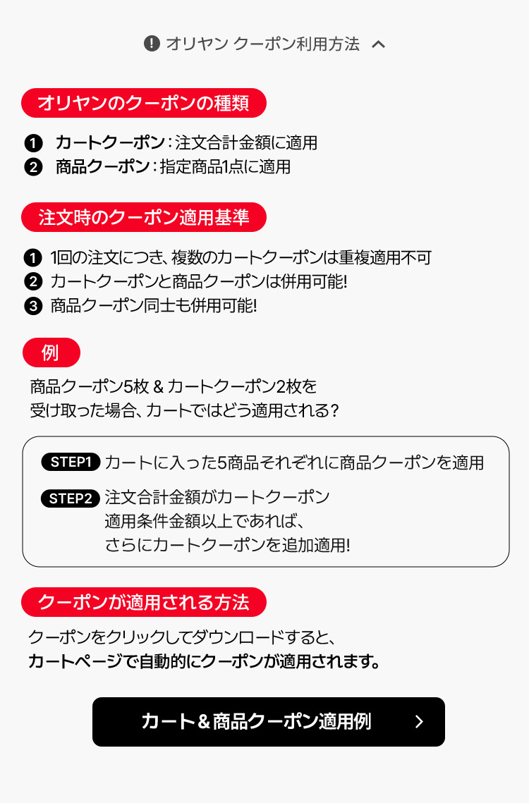 オリヤンのクーポンの種類：①カートクーポン（注文合計金額に適用）②商品クーポン（指定商品1点に適用）／注文時のクーポン適用基準：①1回の注文につき複数のカートクーポン併用不可②カートクーポン＋商品クーポン併用可③商品クーポン同士も併用可／例：商品クーポン5枚＋カートクーポン2枚を受け取った場合（STEP1 カートに入った5商品へ商品クーポン適用→STEP2 注文金額が条件を満たせばカートクーポン追加適用）／クーポンが適用される方法：クーポンをクリックしてダウンロードするとカートページで自動適用されます。