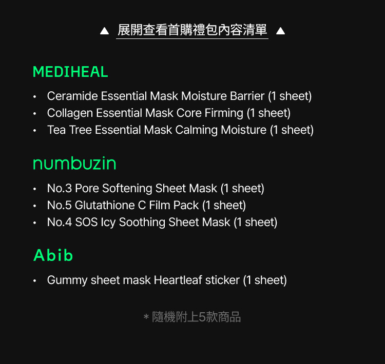 MEDIHEAL Ceramide Essential Mask Moisture Barrier (1 sheet), Collagen Essential Mask Core Firming (1 sheet), Tea Tree Essential Mask Calming Moisture (1 sheet) / numbuzen No.3 Pore Softening Sheet Mask (1 sheet), No.5 Glutathione C Film Pack (1 sheet), No.4 SOS Icy Soothing Sheet Mask (1 sheet) / Abib Gummy sheet mask Heartleaf sticker (1 sheet) / *隨機附上5款商品