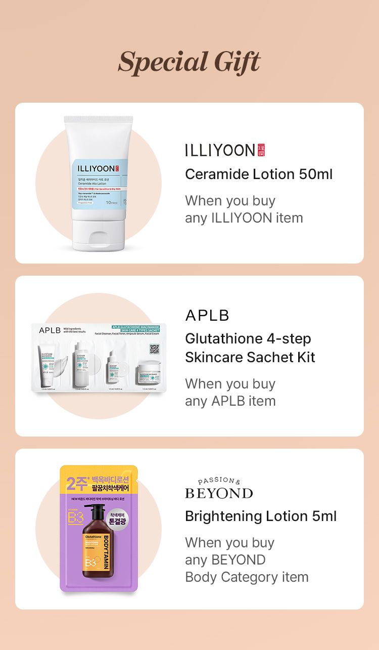 Special Gift ILLIYOON Ceramide Lotion 50ml When you buy any ILLIYOON item APLB Glutathione 4-step Skincare Sachet Kit When you buy any APLB item BEYOND Brightening Lotion 5ml When you buy any BEYOND Body Category item