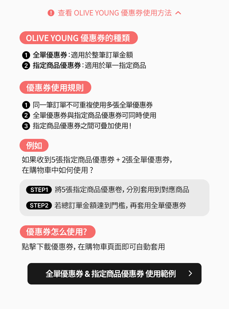 ①全單優惠券:適用於整筆訂單金額 ②指定商品優惠券:適用於單一指定商品 同一筆訂不可重複使用多張全單優惠券 全單優惠券與指定商品優惠券可同時使用 指定商品優惠券之間亦可加疊使用 例 如收到5張指定商品優惠券+2張全單優惠券在購物車中如何使用? STEP1將5張指定商品優惠券分別套用於商品 STEP2若訂單金額符合全單優惠券使用條件則可再加用全單優惠券 下載優惠券後在購物車頁面即可自動套用