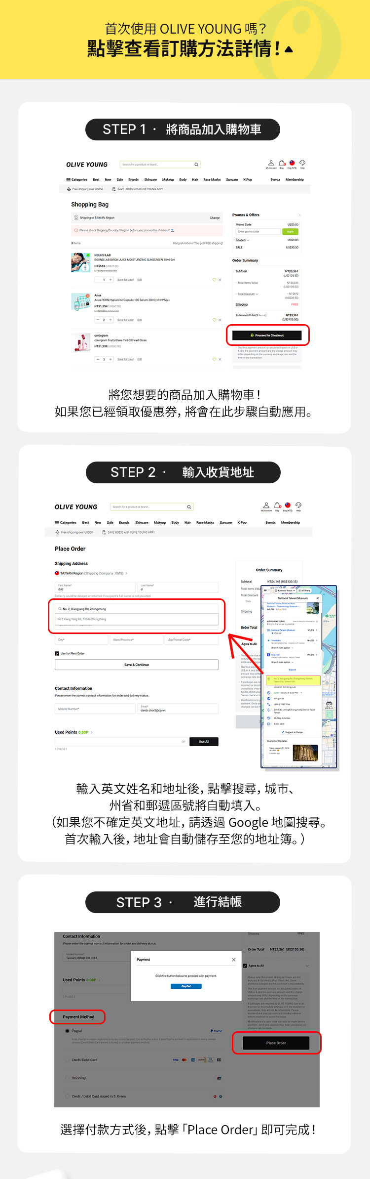STEP1 將想要的商品加入購物車,如您已有帳號或優惠券將會在此步驟自動應用;STEP2 輸入姓名及收件地址、電話等,城市、州/縣選擇對應區域(如果您不確定地址位置,可透過Google地圖查詢),完成後地址會自動帶入;STEP3 選擇付款方式後點擊「Place Order」即可完成!