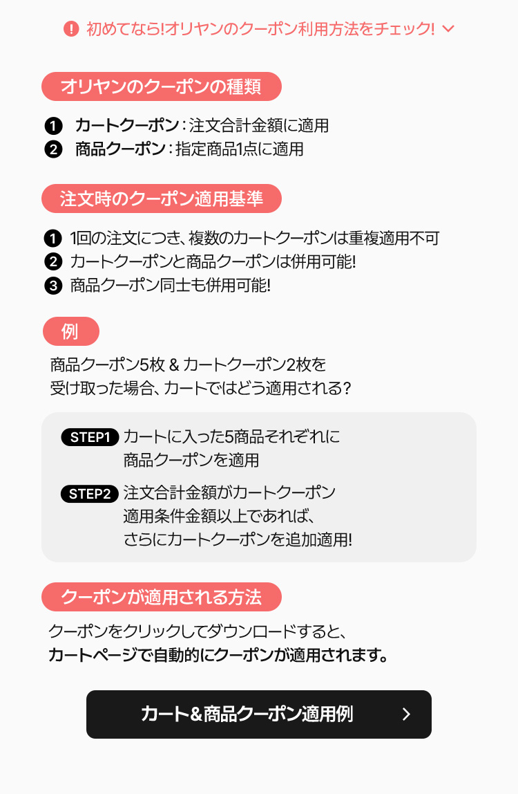 オリヤンのクーポンの種類 ①カートクーポン：注文合計金額に適用 ②商品クーポン：指定商品1点に適用 注文時のクーポン適用基準 ①1回の注文につき、複数のカートクーポンは基本適用不可 ②カートクーポンと商品クーポンは併用可能! ③商品クーポン同士も併用可能! 例 商品クーポン5枚＆カートクーポン2枚を受け取った場合、カートではどう適用される？ STEP1 カートに入った商品それぞれに商品クーポンを適用 STEP2 注文合計金額がカートクーポン適用条件金額に上回れば、さらにカートクーポンを追加適用! クーポンが適用される方法 クーポンをクリックしてダウンロードすると、カートページで自動的にクーポンが適用されます。