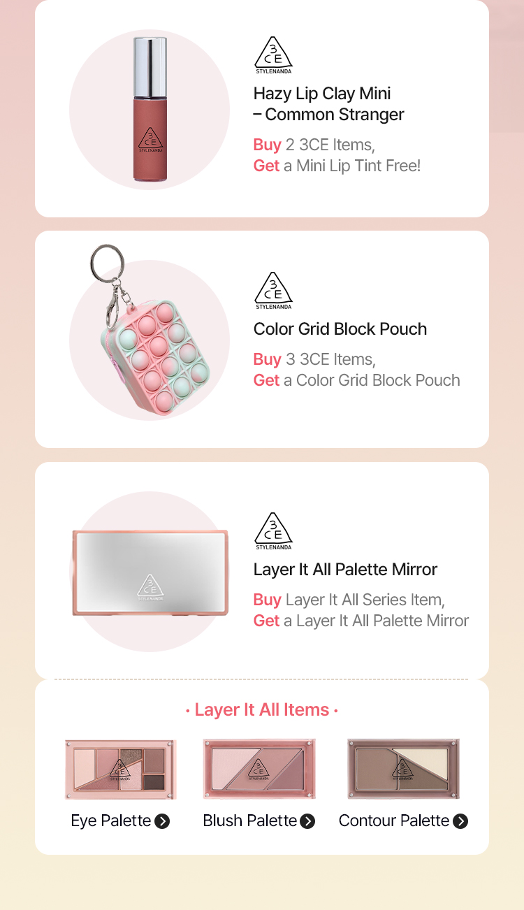 3CE Hazy Lip Clay Mini – Common Stranger Buy 2 3CE Items, Get a Mini Lip Tint Free! 3CE olor Grid Block Pouch Buy 3 3CE Items, Get a Color Grid Block Pouch 3CE Layer It All Palette Mirror Buy Layer It All Series Item, Get a Layer It All Palette Mirror · Layer It All Items · Eye Palette Blush Palette Contour Palette