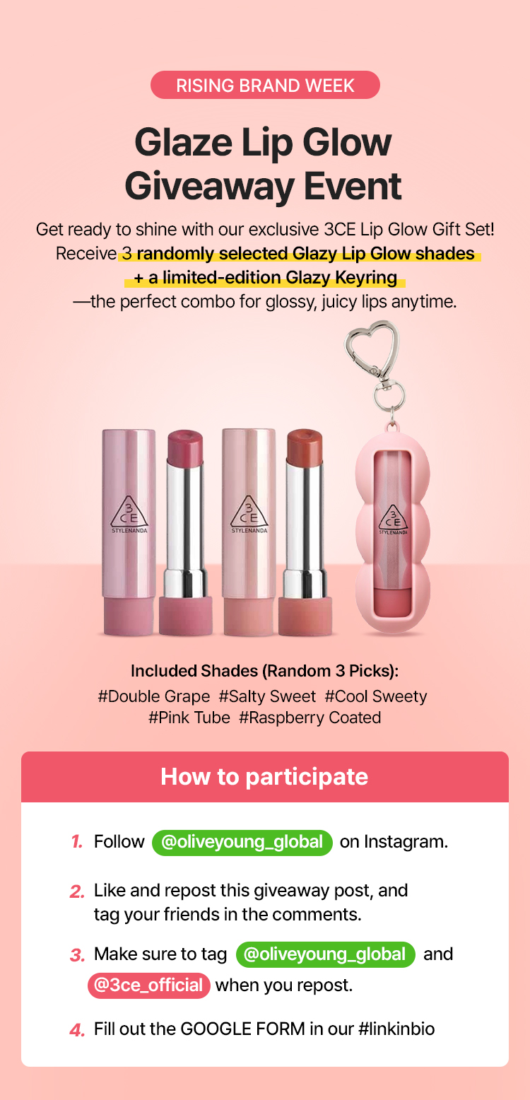 RISING BRAND WEEK Glaze Lip Glow Giveaway Event Get ready to shine with our exclusive 3CE Lip Glow Gift Set! Receive 3 randomly selected Glazy Lip Glow shades + a limited-edition Glazy Keyring —the perfect combo for glossy, juicy lips anytime. Included Shades (Random 3 Picks): #Double Grape  #Salty Sweet  #Cool Sweety #Pink Tube  #Raspberry Coated How to participate Follow @oliveyoung_global on Instagram. Like and repost this giveaway post, and tag your friends in the comments. Make sure to tag @oliveyoung_global and @3ce_official when you repost. Fill out the GOOGLE FORM in our #linkinbio