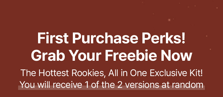 First Purchase Perks! Grab Your Freebie Now The Hottest Rookies, All in One Exclusive Kit! You will receive 1 of the 2 versions at random