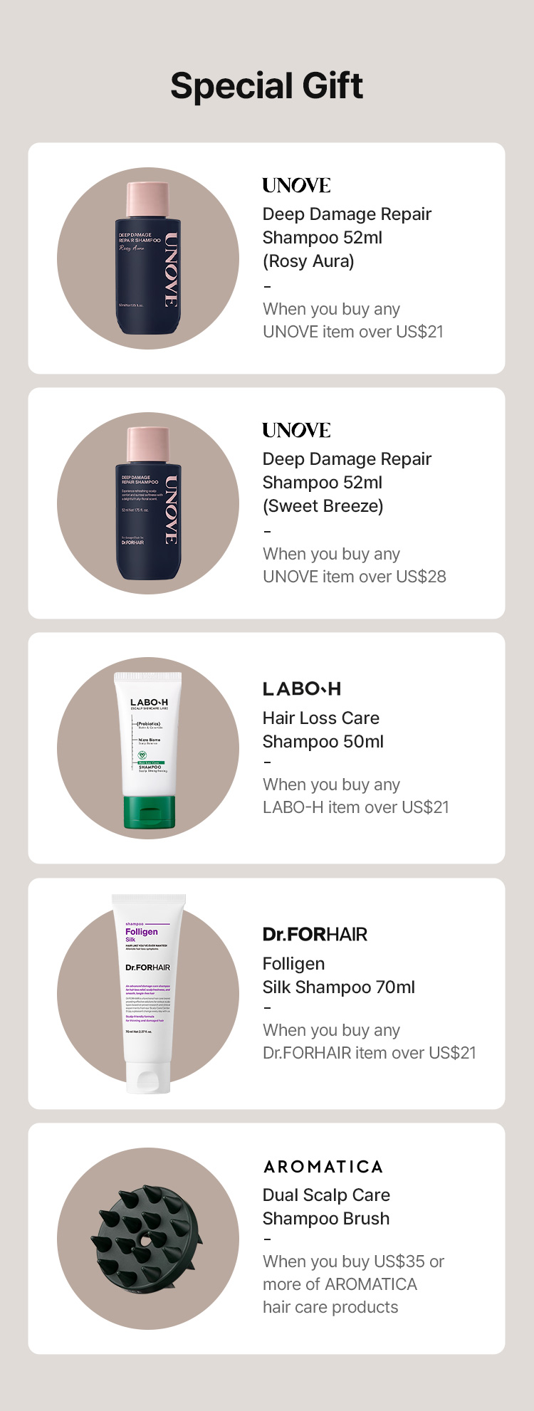 Special Gift: UNOVE Deep Damage Repair Shampoo 52ml (Rosy Aura / Sweet Breeze), LABO-H Hair Loss Care Shampoo 50ml, Dr.FORHAIR Folligen Silk Shampoo 70ml, AROMATICA Dual Scalp Care Shampoo Brush (with qualifying purchase).