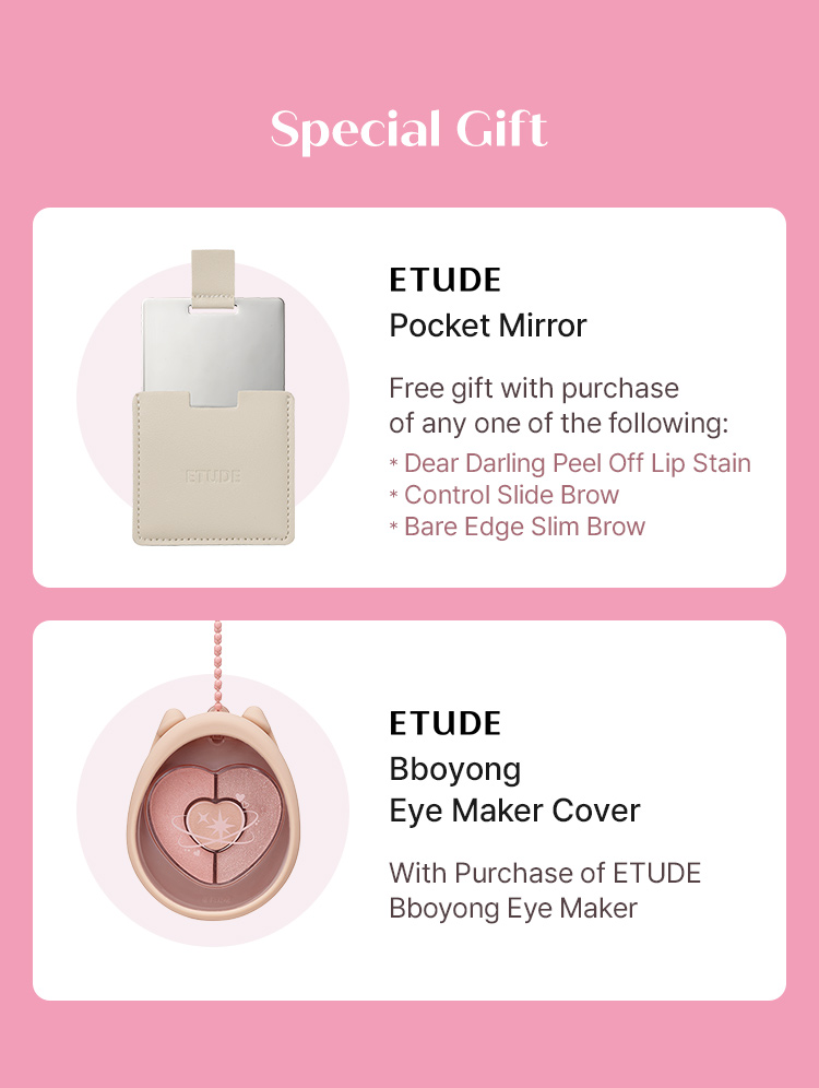 Special Gift: ETUDE Pocket Mirror (free with purchase of Dear Darling Peel Off Lip Stain, Control Slide Brow, or Bare Edge Slim Brow) and ETUDE Bboyong Eye Maker Cover (with purchase of ETUDE Bboyong Eye Maker)