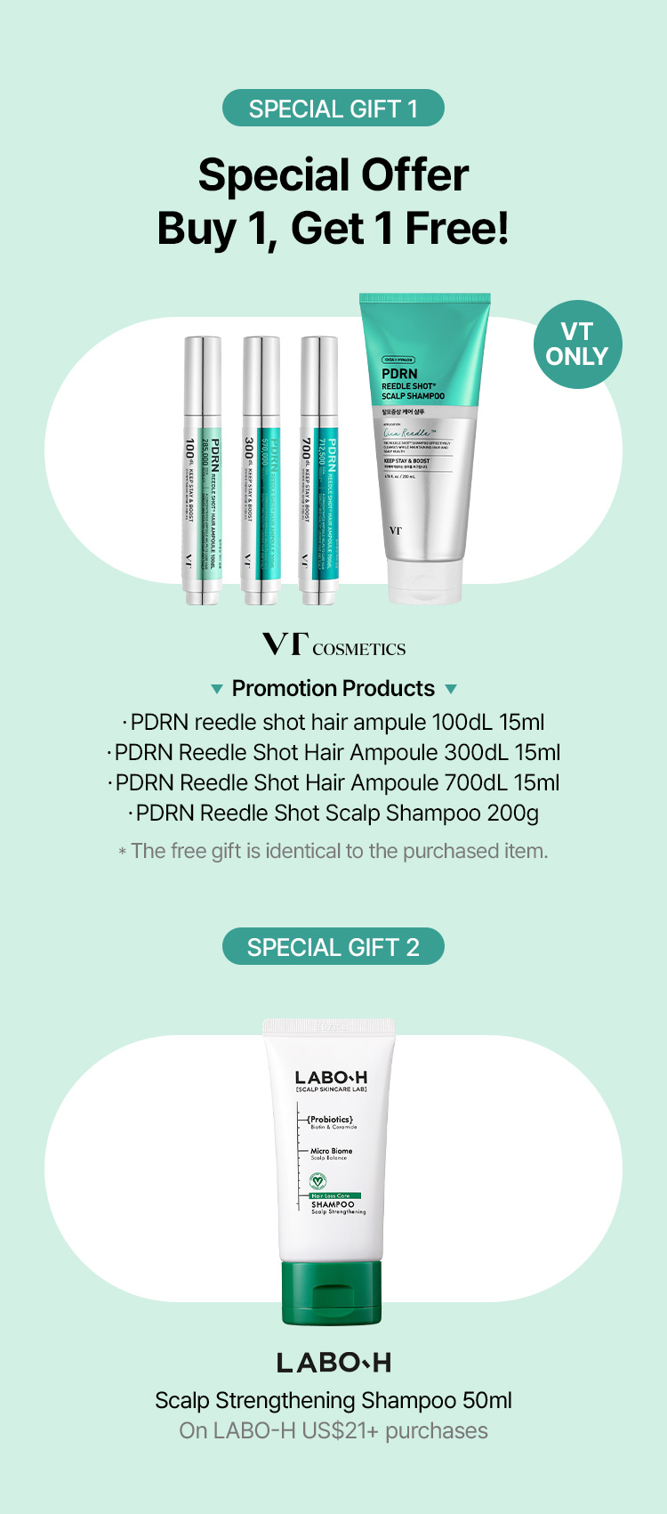 SPECIAL GIFT 1 Special Offer Buy 1, Get 1 Free! (VT ONLY) – VT COSMETICS Promotion Products: PDRN reedle shot hair ampoule 100dL 15ml / 300dL 15ml / 700dL 15ml / PDRN Reedle Shot Scalp Shampoo 200g (*The free gift is identical to the purchased item.) SPECIAL GIFT 2 – LABO-H Scalp Strengthening Shampoo 50ml on purchase of scalp products
