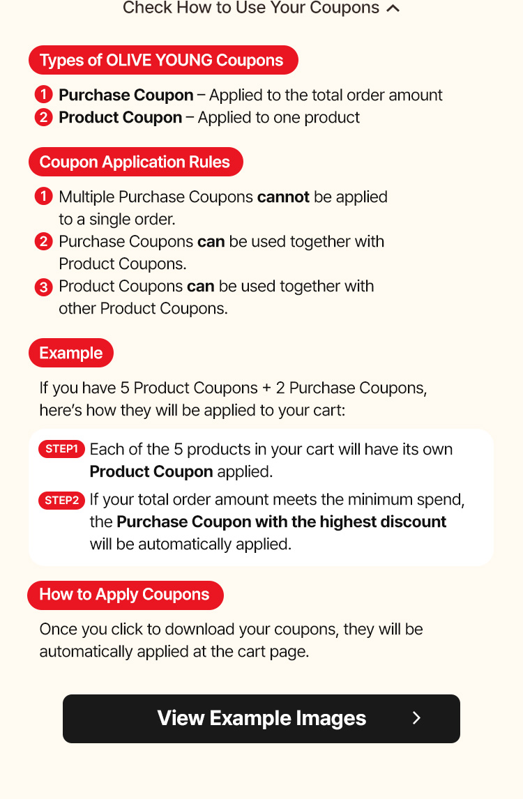 Check How to Use Your Coupons Types of OLIVE YOUNG Coupons Purchase Coupon – Applied to the total order amount Product Coupon – Applied to one product Coupon Application Rules Multiple Purchase Coupons cannot be applied to a single order. Purchase Coupons can be used together with Product Coupons. Product Coupons can be used together with other Product Coupons. Example If you have 5 Product Coupons + 2 Purchase Coupons, here’s how they will be applied to your cart: STEP1: Each of the 5 products in your cart will have its own Product Coupon applied. STEP2: If your total order amount meets the minimum spend, the Purchase Coupon with the highest discount will be automatically applied. How to Apply Coupons Once you click to download your coupons, they will be automatically applied at the cart page. View Example Images