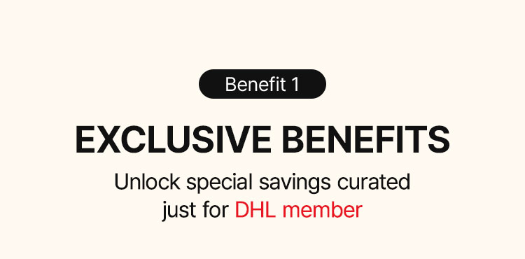 Benefit 1 EXCLUSIVE BENEFITS Unlock special savings curated just for DHL member Can be used with other purchase coupons