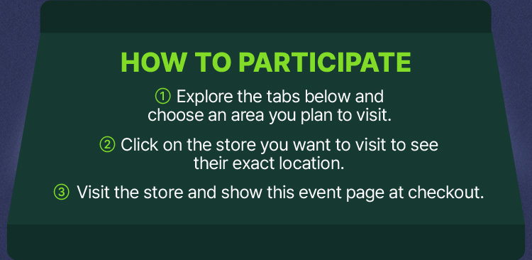How to Participate 1 Explore the tabs below and choose an area you plan to visit. 2 Click on the store you want to visit to see their exact location. 3 Visit the store and show this event page at checkout.