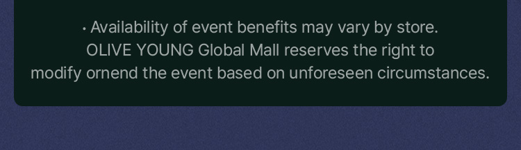 Availability of event benefits may vary by store. OLIVE YOUNG Global Mall reserves the right to modify ornend the event based on unforeseen circumstances.